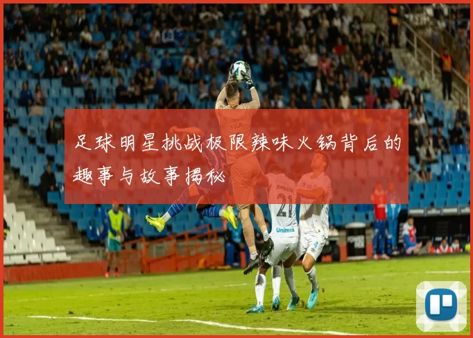 足球明星挑战极限辣味火锅背后的趣事与故事揭秘