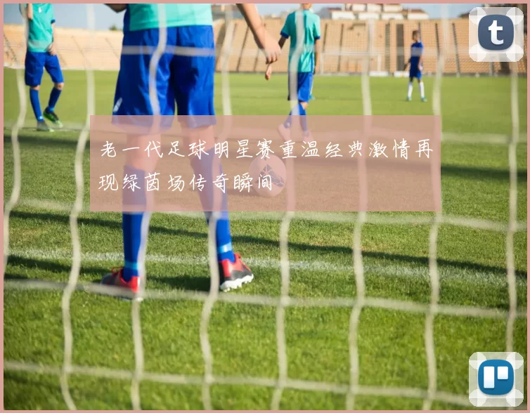 老一代足球明星赛重温经典激情再现绿茵场传奇瞬间