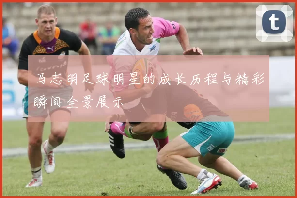 马志明足球明星的成长历程与精彩瞬间全景展示