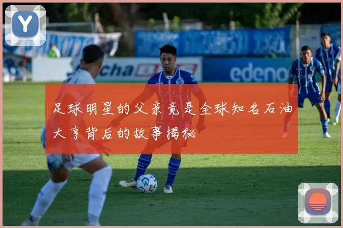 足球明星的父亲竟是全球知名石油大亨背后的故事揭秘