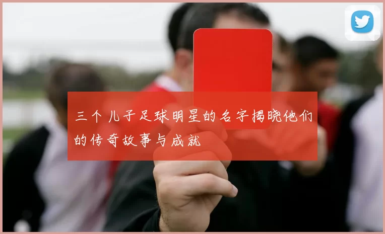 三个儿子足球明星的名字揭晓他们的传奇故事与成就