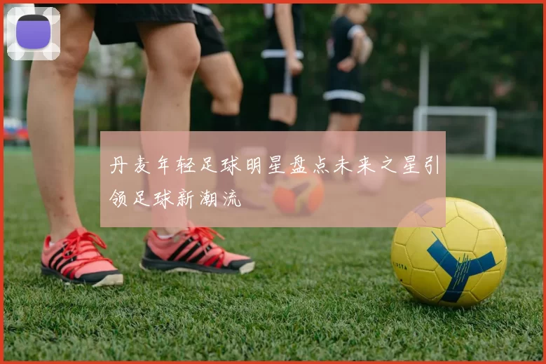 丹麦年轻足球明星盘点未来之星引领足球新潮流