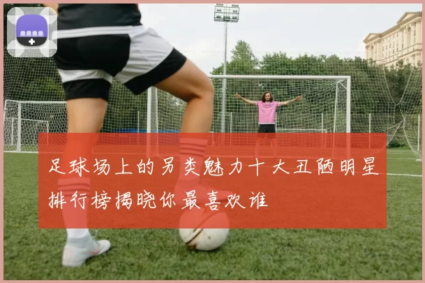 足球场上的另类魅力十大丑陋明星排行榜揭晓你最喜欢谁