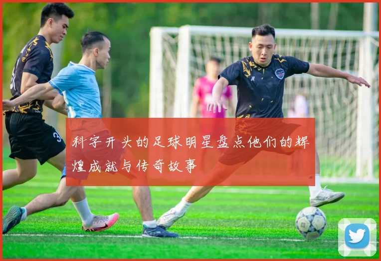 科字开头的足球明星盘点他们的辉煌成就与传奇故事