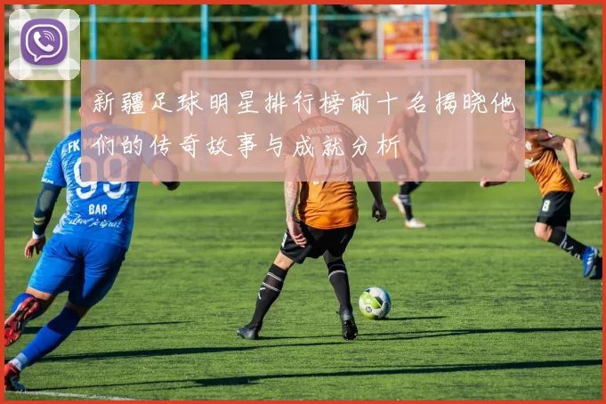 新疆足球明星排行榜前十名揭晓他们的传奇故事与成就分析