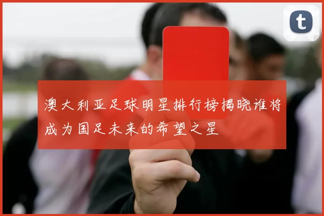 澳大利亚足球明星排行榜揭晓谁将成为国足未来的希望之星