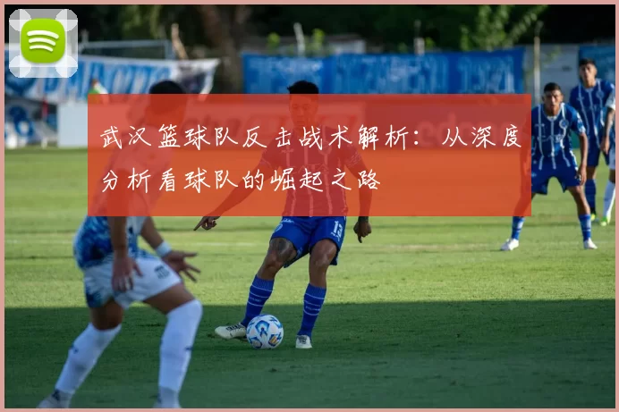 武汉篮球队反击战术解析：从深度分析看球队的崛起之路