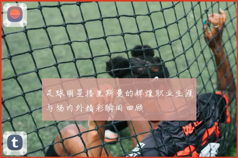 足球明星格里斯曼的辉煌职业生涯与场内外精彩瞬间回顾