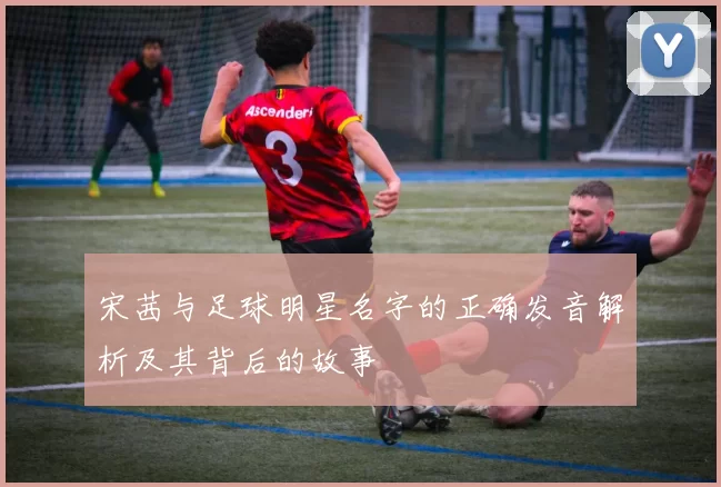 宋茜与足球明星名字的正确发音解析及其背后的故事