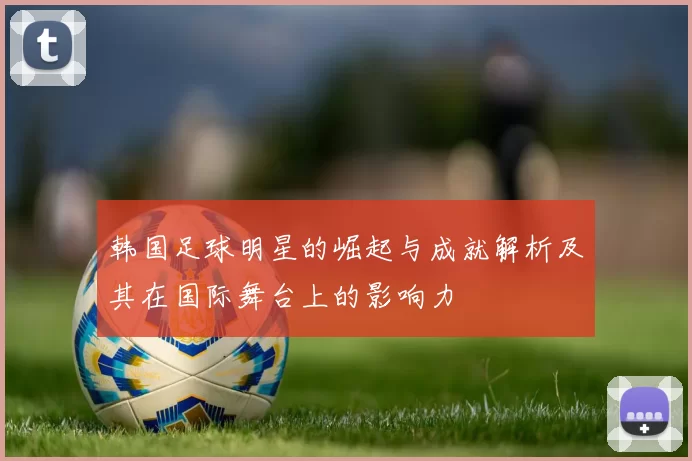 韩国足球明星的崛起与成就解析及其在国际舞台上的影响力