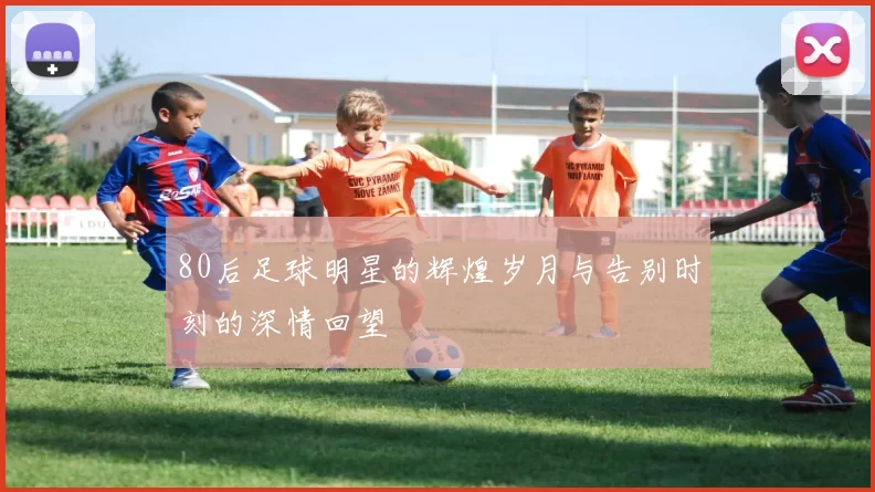 80后足球明星的辉煌岁月与告别时刻的深情回望