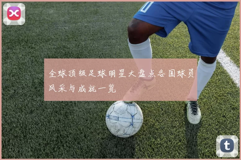 全球顶级足球明星大盘点各国球员风采与成就一览