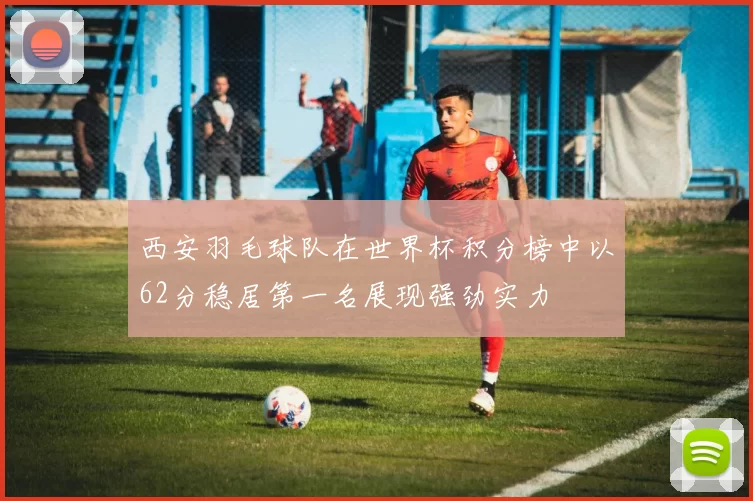 西安羽毛球队在世界杯积分榜中以62分稳居第一名展现强劲实力