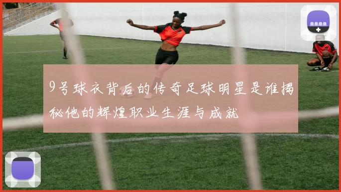 9号球衣背后的传奇足球明星是谁揭秘他的辉煌职业生涯与成就