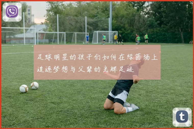 足球明星的孩子们如何在绿茵场上追逐梦想与父辈的光辉足迹