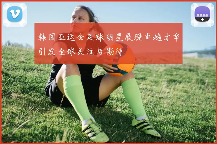 韩国亚运会足球明星展现卓越才华引发全球关注与期待