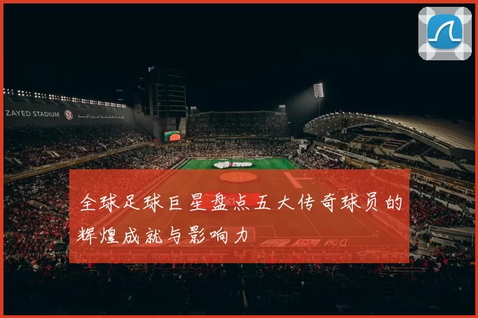 全球足球巨星盘点五大传奇球员的辉煌成就与影响力