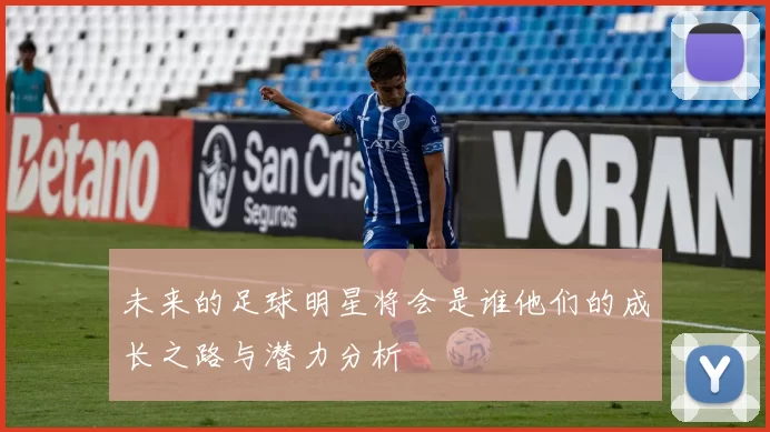 未来的足球明星将会是谁他们的成长之路与潜力分析