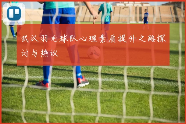 武汉羽毛球队心理素质提升之路探讨与热议