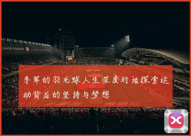 李军的羽毛球人生深度对话探索运动背后的坚持与梦想