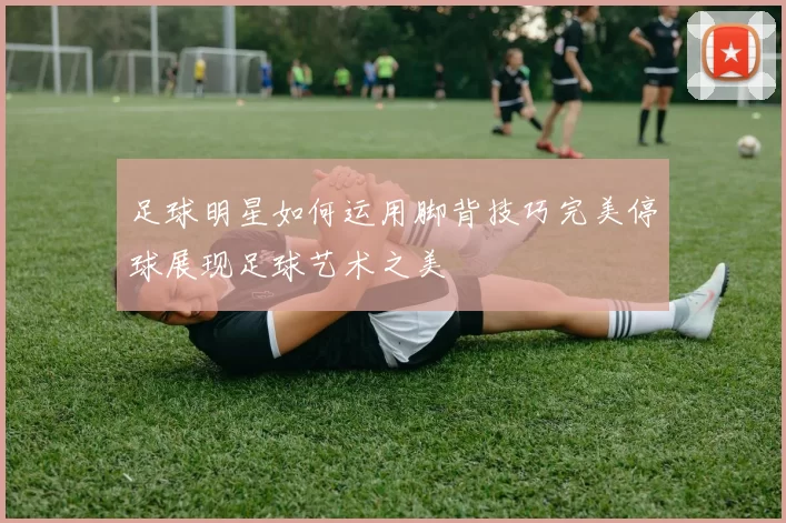 足球明星如何运用脚背技巧完美停球展现足球艺术之美