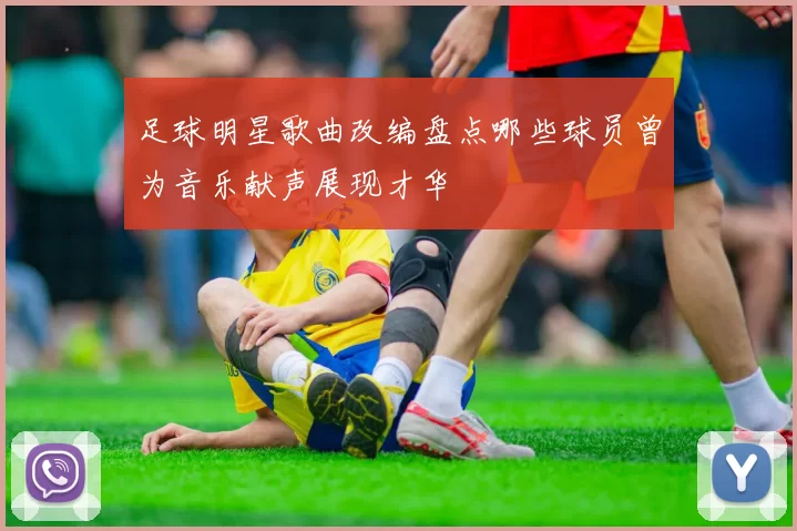 足球明星歌曲改编盘点哪些球员曾为音乐献声展现才华