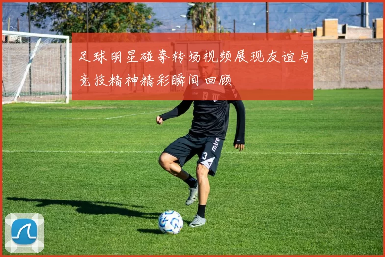 足球明星碰拳转场视频展现友谊与竞技精神精彩瞬间回顾