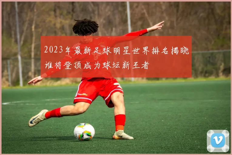 2023年最新足球明星世界排名揭晓谁将登顶成为球坛新王者
