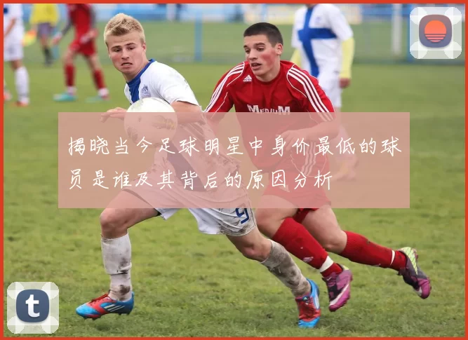 揭晓当今足球明星中身价最低的球员是谁及其背后的原因分析