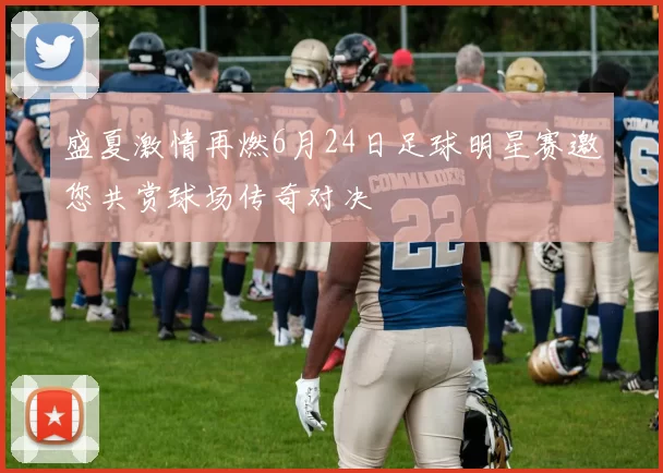 盛夏激情再燃6月24日足球明星赛邀您共赏球场传奇对决