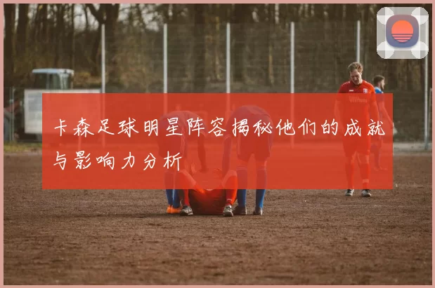 卡森足球明星阵容揭秘他们的成就与影响力分析