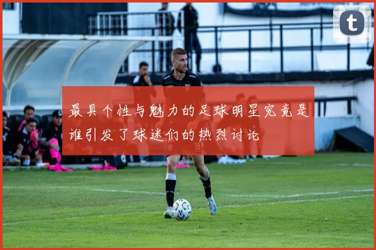 最具个性与魅力的足球明星究竟是谁引发了球迷们的热烈讨论