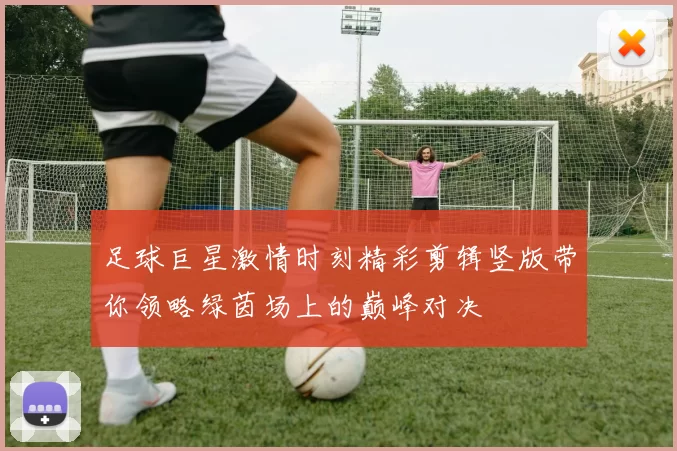 足球巨星激情时刻精彩剪辑竖版带你领略绿茵场上的巅峰对决