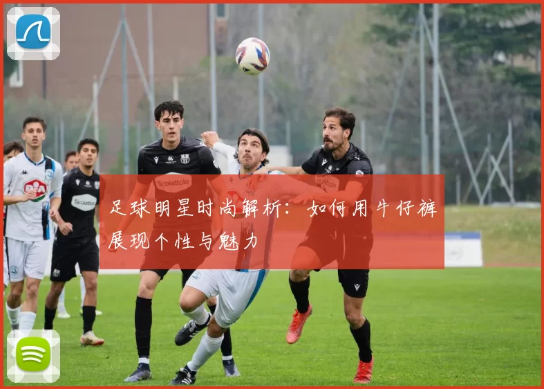 足球明星时尚解析：如何用牛仔裤展现个性与魅力