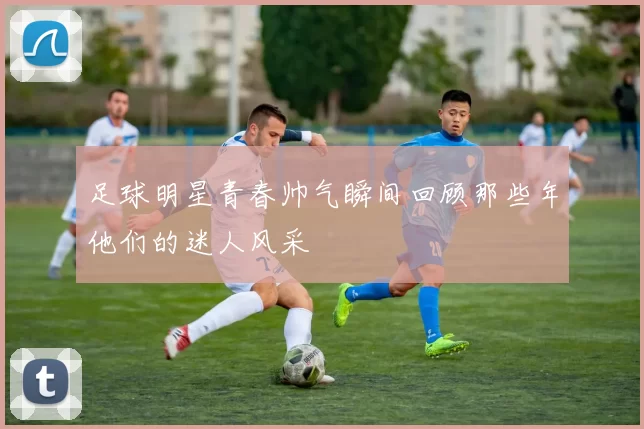 足球明星青春帅气瞬间回顾那些年他们的迷人风采