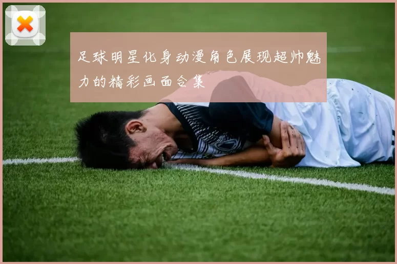 足球明星化身动漫角色展现超帅魅力的精彩画面合集