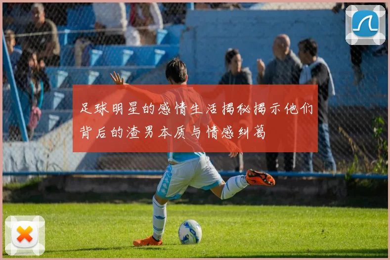 足球明星的感情生活揭秘揭示他们背后的渣男本质与情感纠葛