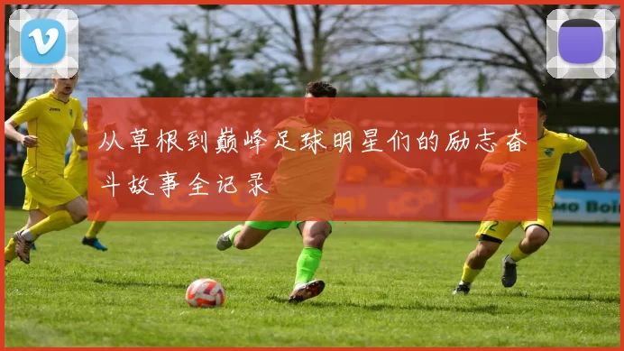 从草根到巅峰足球明星们的励志奋斗故事全记录