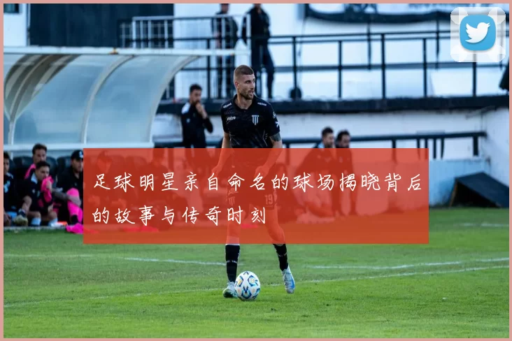 足球明星亲自命名的球场揭晓背后的故事与传奇时刻
