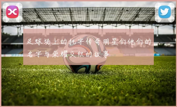 足球场上的托字传奇明星们他们的名字与荣耀交织的故事