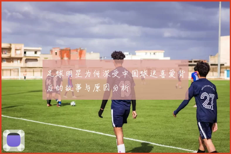 足球明星为何深受中国球迷喜爱背后的故事与原因分析
