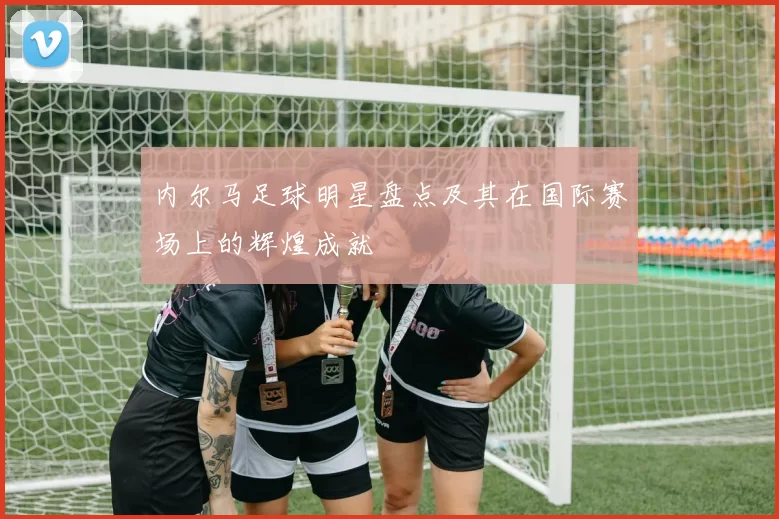 内尔马足球明星盘点及其在国际赛场上的辉煌成就
