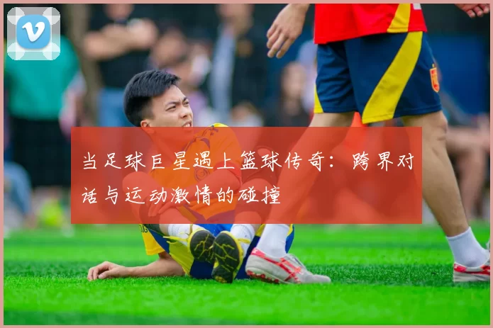 当足球巨星遇上篮球传奇：跨界对话与运动激情的碰撞