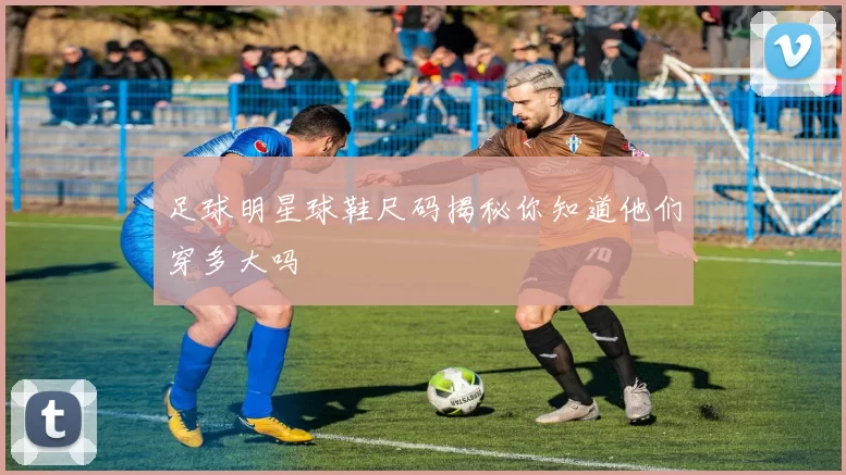 足球明星球鞋尺码揭秘你知道他们穿多大吗