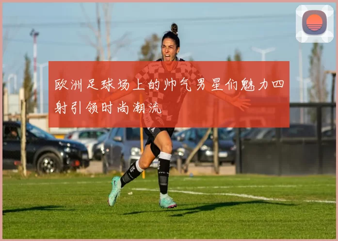 欧洲足球场上的帅气男星们魅力四射引领时尚潮流
