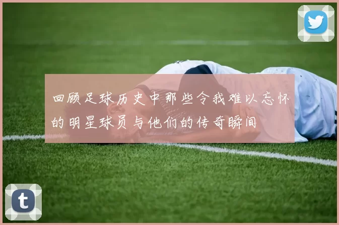 回顾足球历史中那些令我难以忘怀的明星球员与他们的传奇瞬间