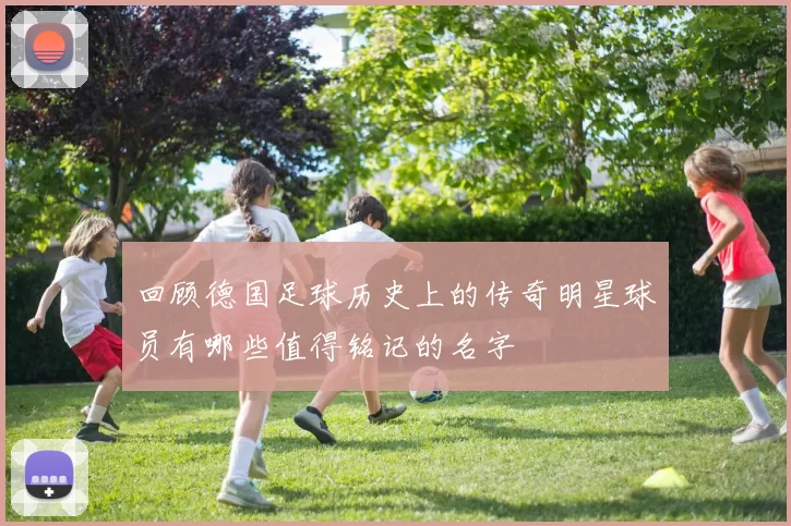 回顾德国足球历史上的传奇明星球员有哪些值得铭记的名字