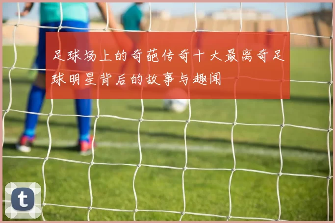 足球场上的奇葩传奇十大最离奇足球明星背后的故事与趣闻