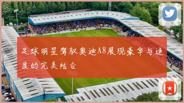 足球明星驾驭奥迪A8展现豪华与速度的完美结合