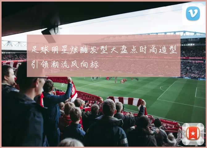 足球明星炫酷发型大盘点时尚造型引领潮流风向标
